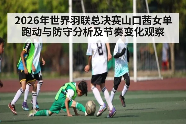 2026年世界羽联总决赛山口茜女单跑动与防守分析及节奏变化观察
