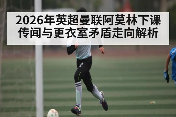 2026年英超曼联阿莫林下课传闻与更衣室矛盾走向解析