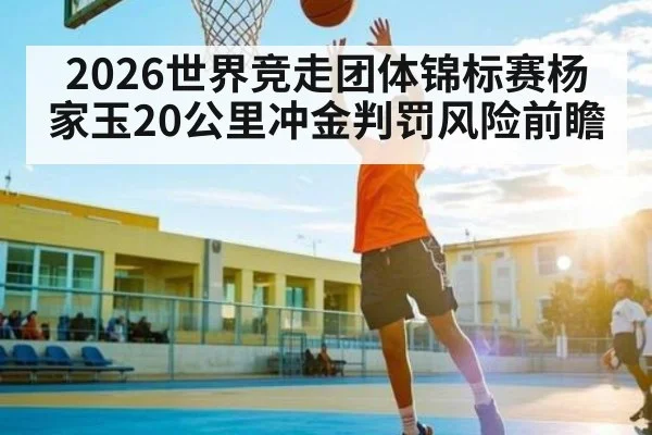 2026世界竞走团体锦标赛杨家玉20公里冲金判罚风险前瞻